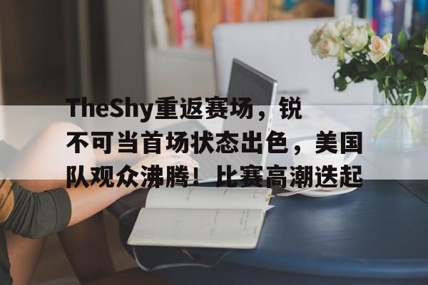 TheShy重返赛场，锐不可当首场状态出色，美国队观众沸腾！比赛高潮迭起的简单介绍