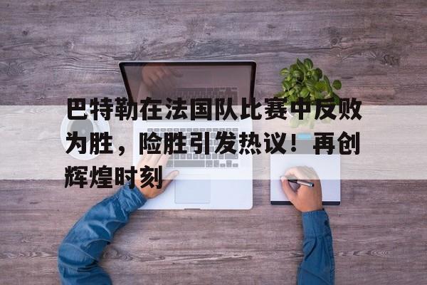 关于巴特勒在法国队比赛中反败为胜，险胜引发热议！再创辉煌时刻的信息-开云
