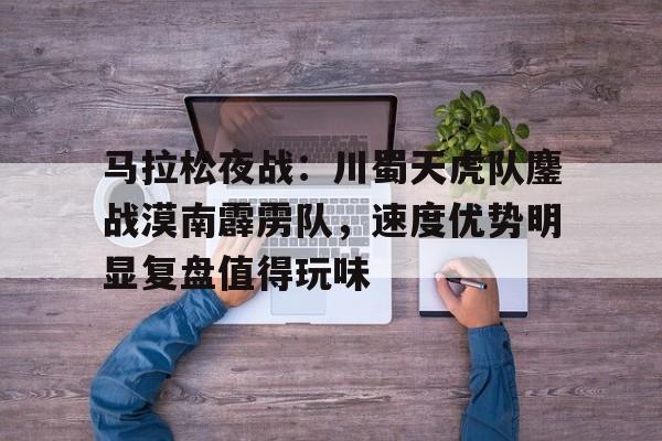 马拉松夜战：川蜀天虎队鏖战漠南霹雳队，速度优势明显复盘值得玩味的简单介绍-开云官网APP