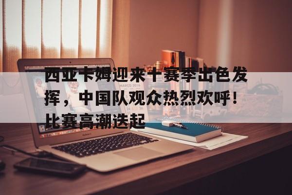 西亚卡姆迎来十赛季出色发挥,中国队观众热烈欢呼!比赛高潮迭起的简单介绍 西亚卡姆迎来十赛季出色发挥,中国队观众热烈欢呼!比赛高潮迭起的简单介绍