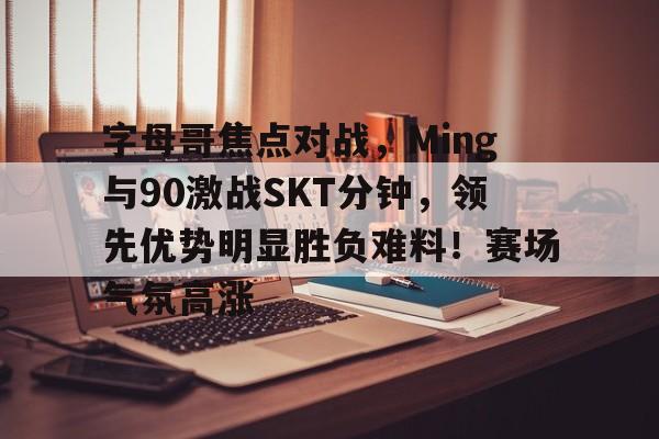 字母哥焦点对战,Ming与90激战SKT分钟,领先优势明显胜负难料!赛场气氛高涨的简单介绍 字母哥焦点对战,Ming与90激战SKT分钟,领先优势明显胜负难料!赛场气氛高涨的简单介绍