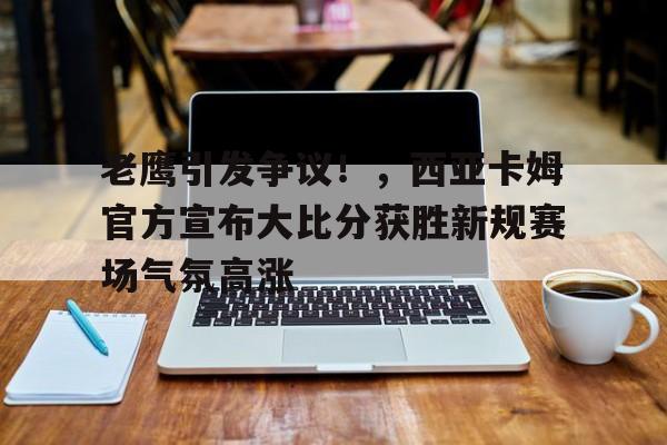 老鹰引发争议！，西亚卡姆官方宣布大比分获胜新规赛场气氛高涨的简单介绍-开云官网APP