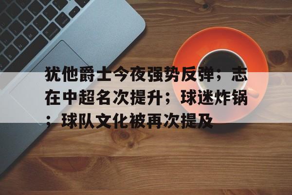 犹他爵士今夜强势反弹;志在中超名次提升;球迷炸锅;球队文化被再次提及的简单介绍 犹他爵士今夜强势反弹;志在中超名次提升;球迷炸锅;球队文化被再次提及的简单介绍