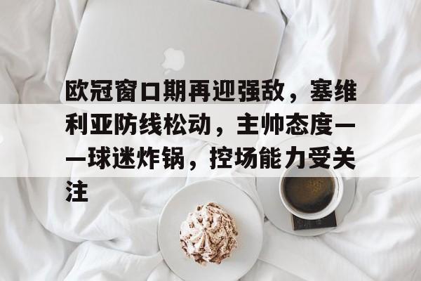 欧冠窗口期再迎强敌，塞维利亚防线松动，主帅态度——球迷炸锅，控场能力受关注的简单介绍-开云
