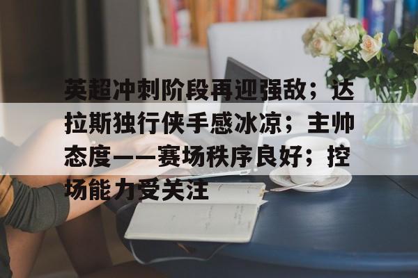 关于英超冲刺阶段再迎强敌；达拉斯独行侠手感冰凉；主帅态度——赛场秩序良好；控场能力受关注的信息