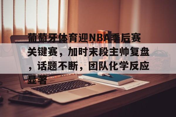 葡萄牙体育迎NBA季后赛关键赛，加时末段主帅复盘，话题不断，团队化学反应显著的简单介绍-开云